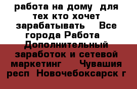 работа на дому  для тех кто хочет зарабатывать. - Все города Работа » Дополнительный заработок и сетевой маркетинг   . Чувашия респ.,Новочебоксарск г.